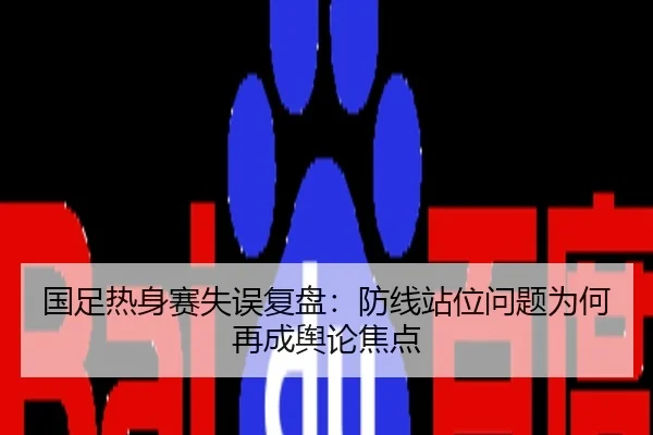 国足热身赛失误复盘：防线站位问题为何再成舆论焦点